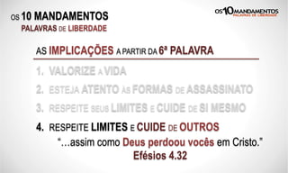 OS 10 MANDAMENTOS
PALAVRAS DE LIBERDADE
AS IMPLICAÇÕES A PARTIR DA 6ª PALAVRA
1. VALORIZE A VIDA
2. ESTEJA ATENTO ÀS FORMAS DE ASSASSINATO
3. RESPEITE SEUS LIMITES E CUIDE DE SI MESMO
“…assim como Deus perdoou vocês em Cristo.”
Efésios 4.32
4. RESPEITE LIMITES E CUIDE DE OUTROS
 