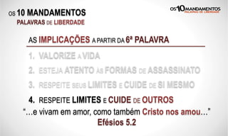 OS 10 MANDAMENTOS
PALAVRAS DE LIBERDADE
AS IMPLICAÇÕES A PARTIR DA 6ª PALAVRA
1. VALORIZE A VIDA
2. ESTEJA ATENTO ÀS FORMAS DE ASSASSINATO
3. RESPEITE SEUS LIMITES E CUIDE DE SI MESMO
“…e vivam em amor, como também Cristo nos amou…”
Efésios 5.2
4. RESPEITE LIMITES E CUIDE DE OUTROS
 