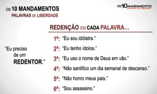 OS 10 MANDAMENTOS
PALAVRAS DE LIBERDADE
“Eu sou idólatra.”
REDENÇÃO EM CADA PALAVRA…
“Eu tenho ídolos.”2ª:“Eu preciso
de um
REDENTOR.”
“Eu uso o nome de Deus em vão.”3ª:
1ª:
4ª: “Não santifico um dia semanal de descanso.”
5ª: “Não honro meus pais.”
6ª: “Sou assassino.”
 