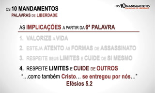 OS 10 MANDAMENTOS
PALAVRAS DE LIBERDADE
AS IMPLICAÇÕES A PARTIR DA 6ª PALAVRA
1. VALORIZE A VIDA
2. ESTEJA ATENTO ÀS FORMAS DE ASSASSINATO
3. RESPEITE SEUS LIMITES E CUIDE DE SI MESMO
“…como também Cristo… se entregou por nós…”
Efésios 5.2
4. RESPEITE LIMITES E CUIDE DE OUTROS
 
