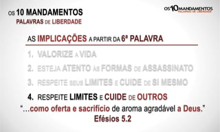 OS 10 MANDAMENTOS
PALAVRAS DE LIBERDADE
AS IMPLICAÇÕES A PARTIR DA 6ª PALAVRA
1. VALORIZE A VIDA
2. ESTEJA ATENTO ÀS FORMAS DE ASSASSINATO
3. RESPEITE SEUS LIMITES E CUIDE DE SI MESMO
“…como oferta e sacrifício de aroma agradável a Deus.”
Efésios 5.2
4. RESPEITE LIMITES E CUIDE DE OUTROS
 