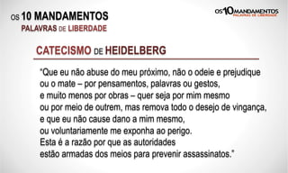 OS 10 MANDAMENTOS
PALAVRAS DE LIBERDADE
CATECISMO DE HEIDELBERG
“Que eu não abuse do meu próximo, não o odeie e prejudique
ou o mate – por pensamentos, palavras ou gestos,
e muito menos por obras – quer seja por mim mesmo
ou por meio de outrem, mas remova todo o desejo de vingança,
e que eu não cause dano a mim mesmo,
ou voluntariamente me exponha ao perigo.
Esta é a razão por que as autoridades
estão armadas dos meios para prevenir assassinatos.”
 