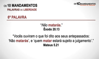OS 10 MANDAMENTOS
PALAVRAS DE LIBERDADE
6ª PALAVRA
“Não matarás.”
Êxodo 20.13
“Vocês ouviram o que foi dito aos seus antepassados:
‘Não matarás’, e ‘quem matar estará sujeito a julgamento’.”
Mateus 5.21
 