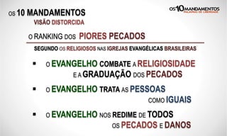 OS 10 MANDAMENTOS
O RANKING DOS PIORES PECADOS
SEGUNDO OS RELIGIOSOS NAS IGREJAS EVANGÉLICAS BRASILEIRAS
VISÃO DISTORCIDA
§  O EVANGELHO COMBATE A RELIGIOSIDADE
E A GRADUAÇÃO DOS PECADOS
§  O EVANGELHO TRATA AS PESSOAS
COMO IGUAIS
§  O EVANGELHO NOS REDIME DE TODOS
OS PECADOS E DANOS
 