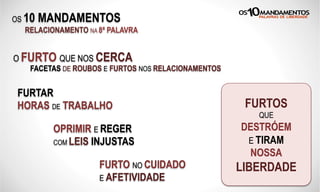 OS 10 MANDAMENTOS
RELACIONAMENTO NA 8ª PALAVRA
O FURTO QUE NOS CERCA
FACETAS DE ROUBOS E FURTOS NOS RELACIONAMENTOS
FURTAR
HORAS DE TRABALHO
OPRIMIR E REGER
COM LEIS INJUSTAS
FURTO NO CUIDADO
E AFETIVIDADE
FURTOS
QUE
DESTRÓEM
E TIRAM
NOSSA
LIBERDADE
 