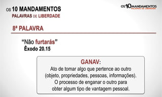 OS 10 MANDAMENTOS
PALAVRAS DE LIBERDADE
8ª PALAVRA
“Não furtarás”
Êxodo 20.15
GANAV:
Ato de tomar algo que pertence ao outro
(objeto, propriedades, pessoas, informações).
O processo de enganar o outro para
obter algum tipo de vantagem pessoal.
 