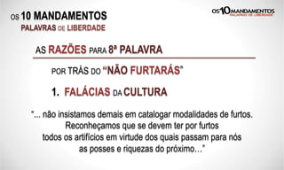 OS 10 MANDAMENTOS
PALAVRAS DE LIBERDADE
1. FALÁCIAS DA CULTURA
“... não insistamos demais em catalogar modalidades de furtos.
Reconheçamos que se devem ter por furtos
todos os artifícios em virtude dos quais passam para nós
as posses e riquezas do próximo…”
AS RAZÕES PARA 8ª PALAVRA
POR TRÁS DO “NÃO FURTARÁS”
 