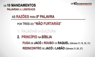 OS 10 MANDAMENTOS
PALAVRAS DE LIBERDADE
1. FALÁCIAS DA CULTURA
2. PRINCÍPIO NA BÍBLIA
FUGA DE JACÓ E ROUBO DE RAQUEL (Gênesis 31.19, 30, 31)
AS RAZÕES PARA 8ª PALAVRA
POR TRÁS DO “NÃO FURTARÁS”
REENCONTRO DE JACÓ E LABÃO (Gênesis 31.26, 27)
 