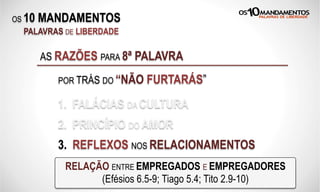 OS 10 MANDAMENTOS
PALAVRAS DE LIBERDADE
1. FALÁCIAS DA CULTURA
2. PRINCÍPIO DO AMOR
3. REFLEXOS NOS RELACIONAMENTOS
AS RAZÕES PARA 8ª PALAVRA
POR TRÁS DO “NÃO FURTARÁS”
RELAÇÃO ENTRE EMPREGADOS E EMPREGADORES
(Efésios 6.5-9; Tiago 5.4; Tito 2.9-10)
 