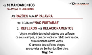 OS 10 MANDAMENTOS
PALAVRAS DE LIBERDADE
3. REFLEXOS NOS RELACIONAMENTOS
AS RAZÕES PARA 8ª PALAVRA
POR TRÁS DO “NÃO FURTARÁS”
Vejam, o salário dos trabalhadores que ceifaram
os seus campos, e que por vocês foi retido com fraude,
está clamando contra vocês.
O lamento dos ceifeiros chegou
aos ouvidos do Senhor dos Exércitos.
Tiago 5.4
 