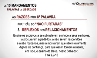 OS 10 MANDAMENTOS
PALAVRAS DE LIBERDADE
3. REFLEXOS NOS RELACIONAMENTOS
AS RAZÕES PARA 8ª PALAVRA
POR TRÁS DO “NÃO FURTARÁS”
Ensine os escravos a se submeterem em tudo a seus senhores,
a procurarem agradá-los, a não serem respondões
e a não roubá-los, mas a mostrarem que são inteiramente
dignos de confiança, para que assim tornem atraente,
em tudo, o ensino de Deus, nosso Salvador.
Tito 2.9-10
 