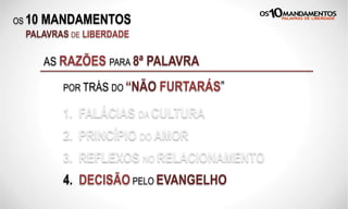 OS 10 MANDAMENTOS
PALAVRAS DE LIBERDADE
AS RAZÕES PARA 8ª PALAVRA
POR TRÁS DO “NÃO FURTARÁS”
1. FALÁCIAS DA CULTURA
2. PRINCÍPIO DO AMOR
3. REFLEXOS NO RELACIONAMENTO
4. DECISÃO PELO EVANGELHO
 