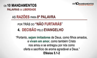 OS 10 MANDAMENTOS
PALAVRAS DE LIBERDADE
4. DECISÃO PELO EVANGELHO
AS RAZÕES PARA 8ª PALAVRA
POR TRÁS DO “NÃO FURTARÁS”
“Portanto, sejam imitadores de Deus, como filhos amados,
e vivam em amor, como também Cristo
nos amou e se entregou por nós como
oferta e sacrifício de aroma agradável a Deus.”
Efésios 5.1-2
 