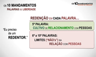 OS 10 MANDAMENTOS
PALAVRAS DE LIBERDADE
REDENÇÃO EM CADA PALAVRA…
“Eu preciso
de um
REDENTOR.”
5ª: “Não honro meus pais.”
6ª: “Sou assassino.”
7ª: “Sou infiel e traidor.”
8ª: “Sou desleal e furto pessoas.”
5ª PALAVRA:
CULTIVO DE RELACIONAMENTO COM PESSOAS
6ª a 10ª PALAVRAS:
LIMITES (“NÃO’s”) NA
RELAÇÃO COM PESSOAS
 