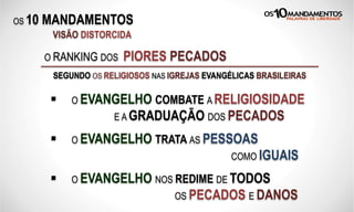 OS 10 MANDAMENTOS
O RANKING DOS PIORES PECADOS
SEGUNDO OS RELIGIOSOS NAS IGREJAS EVANGÉLICAS BRASILEIRAS
VISÃO DISTORCIDA
§  O EVANGELHO COMBATE A RELIGIOSIDADE
E A GRADUAÇÃO DOS PECADOS
§  O EVANGELHO TRATA AS PESSOAS
COMO IGUAIS
§  O EVANGELHO NOS REDIME DE TODOS
OS PECADOS E DANOS
 