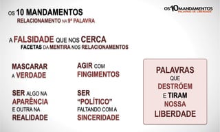 OS 10 MANDAMENTOS
RELACIONAMENTO NA 9ª PALAVRA
A FALSIDADE QUE NOS CERCA
FACETAS DA MENTIRA NOS RELACIONAMENTOS
MASCARAR
A VERDADE
AGIR COM
FINGIMENTOS
SER ALGO NA
APARÊNCIA
E OUTRA NA
REALIDADE
PALAVRAS
QUE
DESTRÓEM
E TIRAM
NOSSA
LIBERDADE
SER
“POLÍTICO”
FALTANDO COM A
SINCERIDADE
 