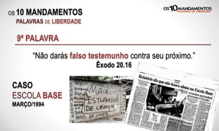 OS 10 MANDAMENTOS
PALAVRAS DE LIBERDADE
9ª PALAVRA
“Não darás falso testemunho contra seu próximo.”
Êxodo 20.16
CASO
ESCOLA BASE
MARÇO/1994
 