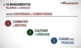 OS 10 MANDAMENTOS
PALAVRAS DE LIBERDADE
ENTRE CONVERSAS E COMENTÁRIOS
COMBATER
A MENTIRA
1
CULTIVAR
A VERDADE
2
CUIDAR DAS
PESSOAS
3
 