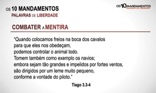 OS 10 MANDAMENTOS
PALAVRAS DE LIBERDADE
“Quando colocamos freios na boca dos cavalos
para que eles nos obedeçam,
podemos controlar o animal todo.
Tomem também como exemplo os navios;
embora sejam tão grandes e impelidos por fortes ventos,
são dirigidos por um leme muito pequeno,
conforme a vontade do piloto.”
Tiago 3.3-4
COMBATER A MENTIRA
 