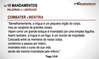 OS 10 MANDAMENTOS
PALAVRAS DE LIBERDADE
“Semelhantemente, a língua é um pequeno órgão do corpo,
mas se vangloria de grandes coisas.
Vejam como um grande bosque é incendiado por uma simples fagulha.
Assim também, a língua é um fogo; é um mundo de iniqüidade.
Colocada entre os membros do nosso corpo,
contamina a pessoa por inteiro,
incendeia todo o curso de sua vida,
sendo ela mesma incendiada pelo inferno.”
Tiago 3.5-6
COMBATER A MENTIRA
 