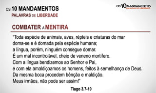 OS 10 MANDAMENTOS
PALAVRAS DE LIBERDADE
“Toda espécie de animais, aves, répteis e criaturas do mar
doma-se e é domada pela espécie humana;
a língua, porém, ninguém consegue domar.
É um mal incontrolável, cheio de veneno mortífero.
Com a língua bendizemos ao Senhor e Pai,
e com ela amaldiçoamos os homens, feitos à semelhança de Deus.
Da mesma boca procedem bênção e maldição.
Meus irmãos, não pode ser assim!”
Tiago 3.7-10
COMBATER A MENTIRA
 