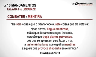 OS 10 MANDAMENTOS
PALAVRAS DE LIBERDADE
“Há seis coisas que o Senhor odeia, sete coisas que ele detesta:
olhos altivos, língua mentirosa,
mãos que derramam sangue inocente,
coração que traça planos perversos,
pés que se apressam para fazer o mal,
a testemunha falsa que espalha mentiras
e aquele que provoca discórdia entre irmãos.”
Provérbios 6.16-19
COMBATER A MENTIRA
 