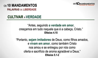 OS 10 MANDAMENTOS
PALAVRAS DE LIBERDADE
“Antes, seguindo a verdade em amor,
cresçamos em tudo naquele que é a cabeça, Cristo.”
Efésios 4.15
CULTIVAR A VERDADE
“Portanto, sejam imitadores de Deus, como filhos amados,
e vivam em amor, como também Cristo
nos amou e se entregou por nós como
oferta e sacrifício de aroma agradável a Deus.”
Efésios 5.1-2
 