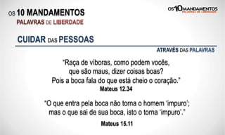 OS 10 MANDAMENTOS
PALAVRAS DE LIBERDADE
“Raça de víboras, como podem vocês,
que são maus, dizer coisas boas?
Pois a boca fala do que está cheio o coração.”
Mateus 12.34
CUIDAR DAS PESSOAS
“O que entra pela boca não torna o homem ‘impuro’;
mas o que sai de sua boca, isto o torna ‘impuro’.”
Mateus 15.11
ATRAVÉS DAS PALAVRAS
 
