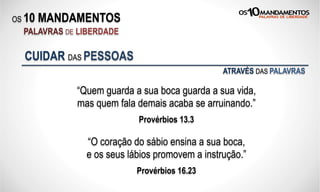 OS 10 MANDAMENTOS
PALAVRAS DE LIBERDADE
“Quem guarda a sua boca guarda a sua vida,
mas quem fala demais acaba se arruinando.”
Provérbios 13.3
CUIDAR DAS PESSOAS
“O coração do sábio ensina a sua boca,
e os seus lábios promovem a instrução.”
Provérbios 16.23
ATRAVÉS DAS PALAVRAS
 