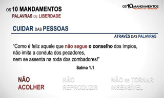OS 10 MANDAMENTOS
PALAVRAS DE LIBERDADE
“Como é feliz aquele que não segue o conselho dos ímpios,
não imita a conduta dos pecadores,
nem se assenta na roda dos zombadores!”
Salmo 1.1
CUIDAR DAS PESSOAS
NÃO
ACOLHER
NÃO
REPRODUZIR
NÃO SE TORNAR
INSENSÍVEL
ATRAVÉS DAS PALAVRAS
 