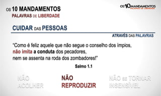 OS 10 MANDAMENTOS
PALAVRAS DE LIBERDADE
“Como é feliz aquele que não segue o conselho dos ímpios,
não imita a conduta dos pecadores,
nem se assenta na roda dos zombadores!”
Salmo 1.1
CUIDAR DAS PESSOAS
NÃO
ACOLHER
NÃO
REPRODUZIR
NÃO SE TORNAR
INSENSÍVEL
ATRAVÉS DAS PALAVRAS
 
