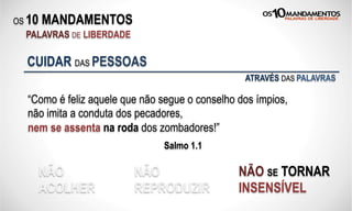OS 10 MANDAMENTOS
PALAVRAS DE LIBERDADE
“Como é feliz aquele que não segue o conselho dos ímpios,
não imita a conduta dos pecadores,
nem se assenta na roda dos zombadores!”
Salmo 1.1
CUIDAR DAS PESSOAS
NÃO
ACOLHER
NÃO
REPRODUZIR
NÃO SE TORNAR
INSENSÍVEL
ATRAVÉS DAS PALAVRAS
 