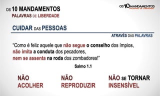 OS 10 MANDAMENTOS
PALAVRAS DE LIBERDADE
“Como é feliz aquele que não segue o conselho dos ímpios,
não imita a conduta dos pecadores,
nem se assenta na roda dos zombadores!”
Salmo 1.1
CUIDAR DAS PESSOAS
NÃO
ACOLHER
NÃO
REPRODUZIR
NÃO SE TORNAR
INSENSÍVEL
ATRAVÉS DAS PALAVRAS
 