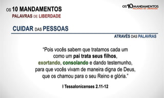 OS 10 MANDAMENTOS
PALAVRAS DE LIBERDADE
“Pois vocês sabem que tratamos cada um
como um pai trata seus filhos,
exortando, consolando e dando testemunho,
para que vocês vivam de maneira digna de Deus,
que os chamou para o seu Reino e glória.”
I Tessalonicenses 2.11-12
CUIDAR DAS PESSOAS
ATRAVÉS DAS PALAVRAS
 