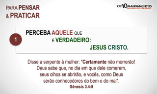 PARA PENSAR
& PRATICAR
PERCEBA AQUELE QUE
É VERDADEIRO:
JESUS CRISTO.
1
Disse a serpente à mulher: "Certamente não morrerão!
Deus sabe que, no dia em que dele comerem,
seus olhos se abrirão, e vocês, como Deus
serão conhecedores do bem e do mal".
Gênesis 3.4-5
 
