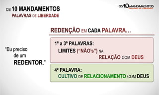 OS 10 MANDAMENTOS
PALAVRAS DE LIBERDADE
“Eu sou idólatra.”
REDENÇÃO EM CADA PALAVRA…
“Eu tenho ídolos.”2ª:“Eu preciso
de um
REDENTOR.”
“Eu uso o nome de Deus em vão.”3ª:
1ª:
4ª: “Não santifico um dia semanal de descanso.”
1ª a 3ª PALAVRAS:
LIMITES (“NÃO’s”) NA
RELAÇÃO COM DEUS
4ª PALAVRA:
CULTIVO DE RELACIONAMENTO COM DEUS
 