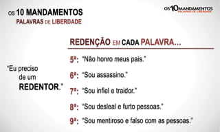 OS 10 MANDAMENTOS
PALAVRAS DE LIBERDADE
REDENÇÃO EM CADA PALAVRA…
“Eu preciso
de um
REDENTOR.”
5ª: “Não honro meus pais.”
6ª: “Sou assassino.”
7ª: “Sou infiel e traidor.”
8ª: “Sou desleal e furto pessoas.”
9ª: “Sou mentiroso e falso com as pessoas.”
 