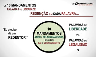 OS 10 MANDAMENTOS
PALAVRAS DE LIBERDADE
REDENÇÃO EM CADA PALAVRA…
“Eu preciso
de um
REDENTOR.”
PALAVRAS DE
LIBERDADE
vs.
PALAVRAS DE
LEGALISMO
?
10
MANDAMENTOS
AMOR E RELACIONAMENTOS,
precedem
LEI E CONHECIMENTO
 