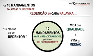 OS 10 MANDAMENTOS
PALAVRAS DE LIBERDADE
REDENÇÃO EM CADA PALAVRA…
“Eu preciso
de um
REDENTOR.”
VIDA COM
QUALIDADE
+
VIDA EM
MISSÃO
10
MANDAMENTOS
AMOR E RELACIONAMENTOS,
precedem
LEI E CONHECIMENTO
 