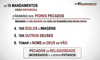 OS 10 MANDAMENTOS
O RANKING DOS PIORES PECADOS
SEGUNDO OS RELIGIOSOS NAS IGREJAS EVANGÉLICAS BRASILEIRAS
4. TER ÍDOLOS E IMAGENS
5. TER OUTROS DEUSES
6. TOMAR O NOME DE DEUS EM VÃO
PECADOS DA RELIGIOSIDADE
(MODERADOS E A SEREM EVITADOS)
VISÃO DISTORCIDA
 