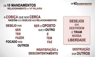 OS 10 MANDAMENTOS
RELACIONAMENTO NA 10ª PALAVRA
A COBIÇA QUE NOS CERCA
FACETAS DOS DESEJOS NOS RELACIONAMENTOS
DESEJO POR
SER
TER
FAZER
FOCADO NOS
OUTROS
DESEJOS
QUE
DESTRÓEM
E TIRAM
NOSSA
LIBERDADE
SER O OPOSTO
QUE O OUTRO
É
TEM
FAZ
DESTRUIÇÃO
DOS OUTROS
INSATISFAÇÃO &
DESCONTENTAMENTO
 