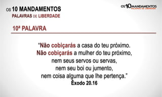 OS 10 MANDAMENTOS
PALAVRAS DE LIBERDADE
10ª PALAVRA
“Não cobiçarás a casa do teu próximo.
Não cobiçarás a mulher do teu próximo,
nem seus servos ou servas,
nem seu boi ou jumento,
nem coisa alguma que lhe pertença.”
Êxodo 20.16
 