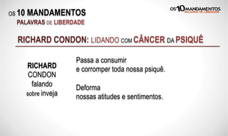 OS 10 MANDAMENTOS
PALAVRAS DE LIBERDADE
RICHARD CONDON: LIDANDO COM CÂNCER DA PSIQUÊ
Passa a consumir
e corromper toda nossa psiquê.
Deforma
nossas atitudes e sentimentos.
RICHARD
CONDON
falando
sobre inveja
 
