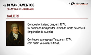 OS 10 MANDAMENTOS
PALAVRAS DE LIBERDADE
SALIERI
Compositor italiano que, em 1774,
foi nomeado Compositor Oficial da Corte de José II
(Imperador da Áustria)
Conheceu sua esposa Tereza em 1774,
com quem veio a ter 8 filhos.
 