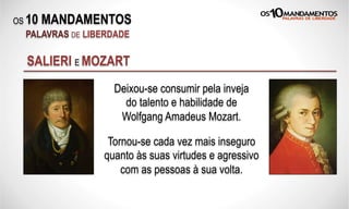 OS 10 MANDAMENTOS
PALAVRAS DE LIBERDADE
SALIERI E MOZART
Deixou-se consumir pela inveja
do talento e habilidade de
Wolfgang Amadeus Mozart.
Tornou-se cada vez mais inseguro
quanto às suas virtudes e agressivo
com as pessoas à sua volta.
 