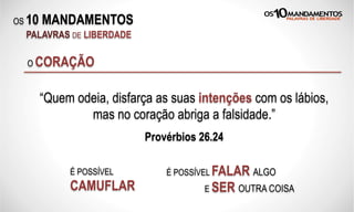 OS 10 MANDAMENTOS
PALAVRAS DE LIBERDADE
O CORAÇÃO
“Quem odeia, disfarça as suas intenções com os lábios,
mas no coração abriga a falsidade.”
Provérbios 26.24
É POSSÍVEL
CAMUFLAR
É POSSÍVEL FALAR ALGO
E SER OUTRA COISA
 