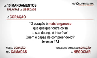 OS 10 MANDAMENTOS
PALAVRAS DE LIBERDADE
O CORAÇÃO
“O coração é mais enganoso
que qualquer outra coisa
e sua doença é incurável.
Quem é capaz de compreendê-lo?”
Jeremias 17.9
NOSSO CORAÇÃO
TEM CAMADAS
TENDEMOS EM NOSSO CORAÇÃO
A NEGOCIAR
 