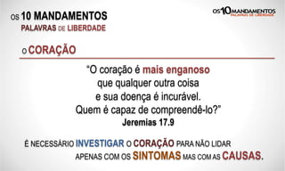 OS 10 MANDAMENTOS
PALAVRAS DE LIBERDADE
O CORAÇÃO
“O coração é mais enganoso
que qualquer outra coisa
e sua doença é incurável.
Quem é capaz de compreendê-lo?”
Jeremias 17.9
É NECESSÁRIO INVESTIGAR O CORAÇÃO PARA NÃO LIDAR
APENAS COM OS SINTOMASMAS COM AS CAUSAS.
 