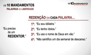 OS 10 MANDAMENTOS
PALAVRAS DE LIBERDADE
“Eu sou idólatra.”
REDENÇÃO EM CADA PALAVRA…
“Eu tenho ídolos.”2ª:“Eu preciso
de um
REDENTOR.”
“Eu uso o nome de Deus em vão.”3ª:
1ª:
4ª: “Não santifico um dia semanal de descanso.”
 