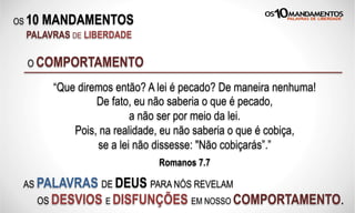 OS 10 MANDAMENTOS
PALAVRAS DE LIBERDADE
“Que diremos então? A lei é pecado? De maneira nenhuma!
De fato, eu não saberia o que é pecado,
a não ser por meio da lei.
Pois, na realidade, eu não saberia o que é cobiça,
se a lei não dissesse: "Não cobiçarás”.”
Romanos 7.7
O COMPORTAMENTO
AS PALAVRAS DE DEUS PARA NÓS REVELAM
OS DESVIOS E DISFUNÇÕES EM NOSSO COMPORTAMENTO.
 